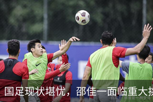 国足现状堪忧，邵佳一面临重大挑战与决策
